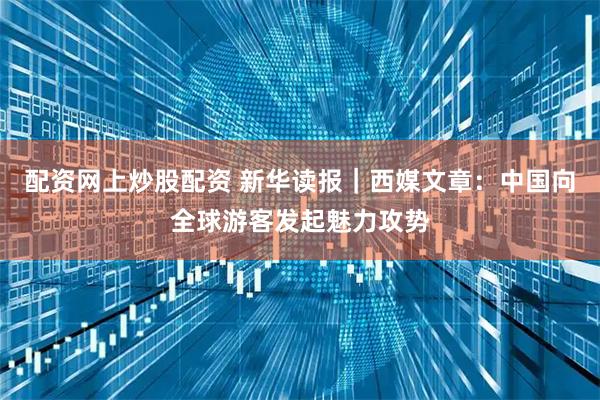 配资网上炒股配资 新华读报｜西媒文章：中国向全球游客发起魅力攻势