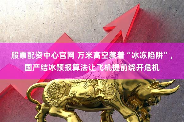 股票配资中心官网 万米高空藏着“冰冻陷阱”，国产结冰预报算法让飞机提前绕开危机