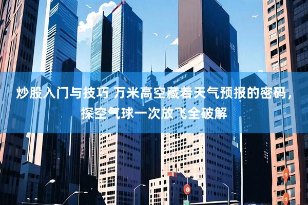 炒股入门与技巧 万米高空藏着天气预报的密码，探空气球一次放飞全破解
