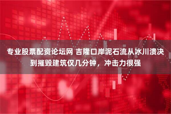 专业股票配资论坛网 吉隆口岸泥石流从冰川溃决到摧毁建筑仅几分钟，冲击力很强
